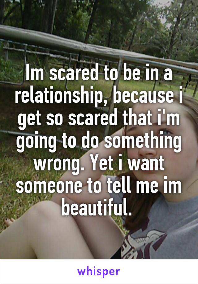 Im scared to be in a relationship, because i get so scared that i'm going to do something wrong. Yet i want someone to tell me im beautiful. 