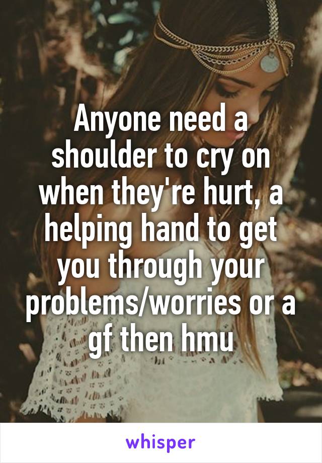 Anyone need a shoulder to cry on when they're hurt, a helping hand to get you through your problems/worries or a gf then hmu