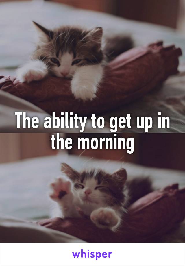 The ability to get up in the morning