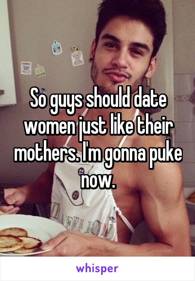 So guys should date women just like their mothers. I'm gonna puke now.