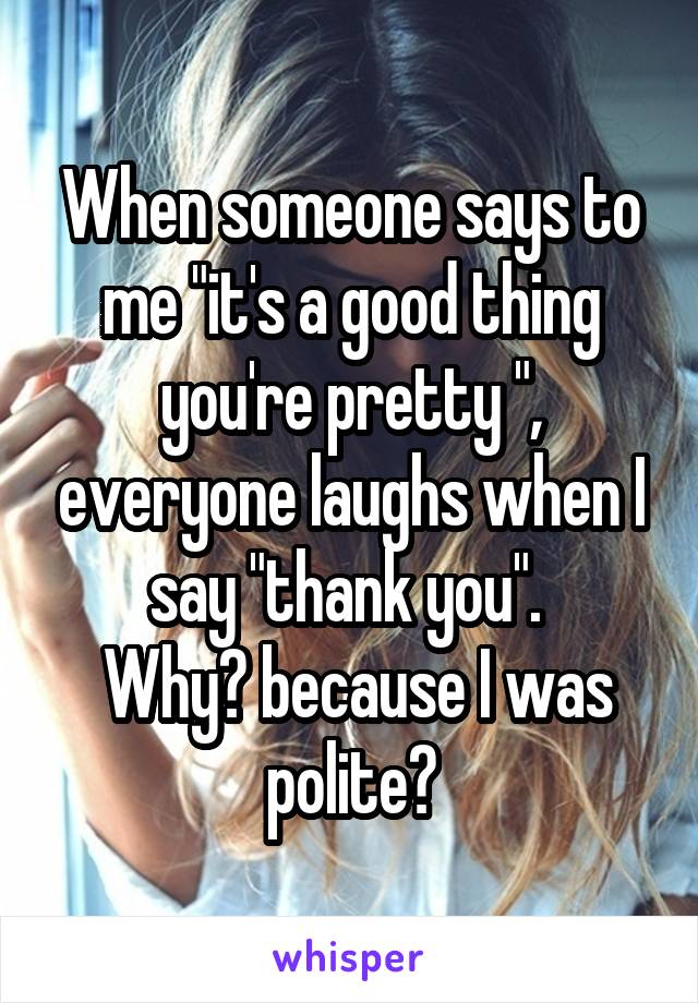 When someone says to me "it's a good thing you're pretty ", everyone laughs when I say "thank you". 
 Why? because I was polite?