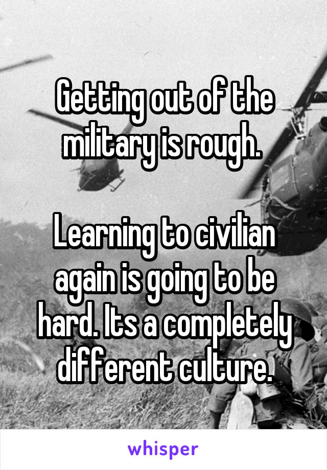 Getting out of the military is rough. 

Learning to civilian again is going to be hard. Its a completely different culture.