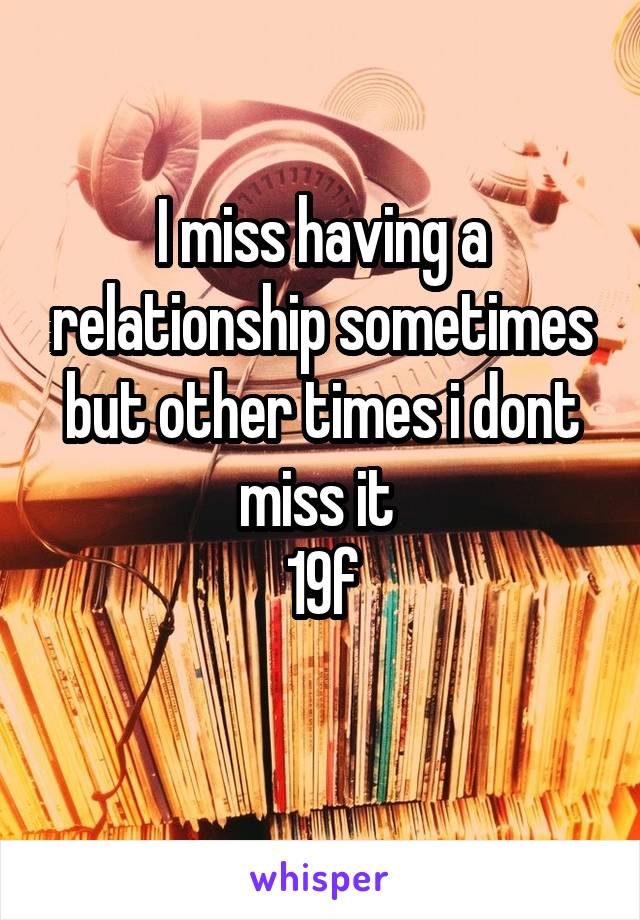 I miss having a relationship sometimes but other times i dont miss it 
19f
