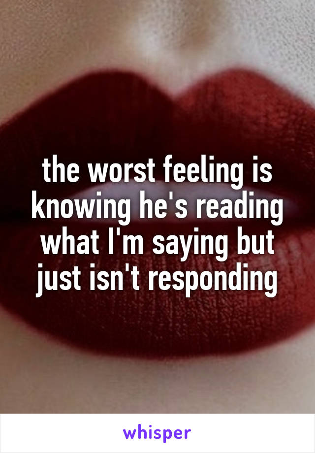 the worst feeling is knowing he's reading what I'm saying but just isn't responding