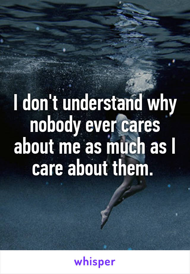 I don't understand why nobody ever cares about me as much as I care about them. 