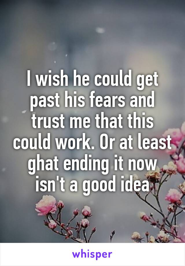 I wish he could get past his fears and trust me that this could work. Or at least ghat ending it now isn't a good idea