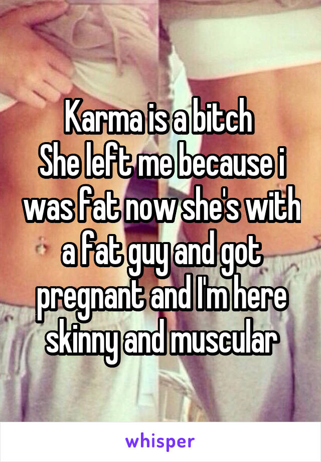 Karma is a bitch 
She left me because i was fat now she's with a fat guy and got pregnant and I'm here skinny and muscular