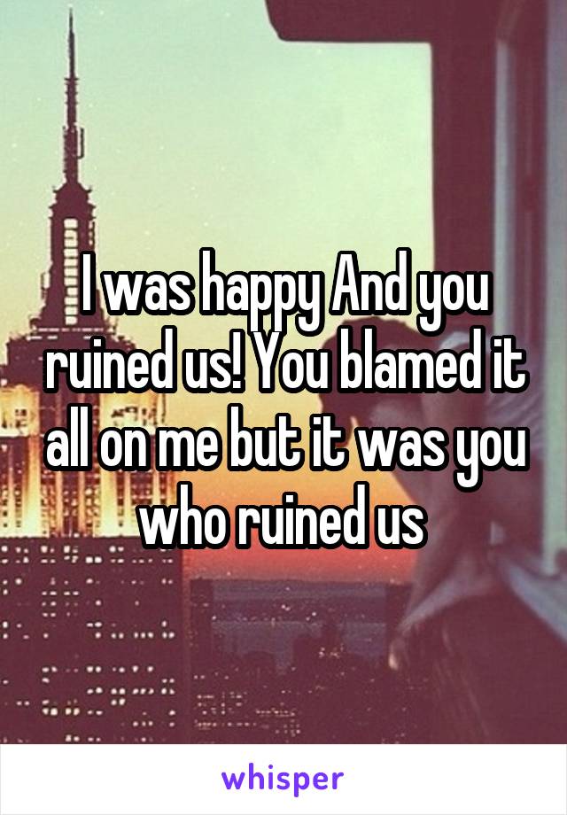 I was happy And you ruined us! You blamed it all on me but it was you who ruined us 