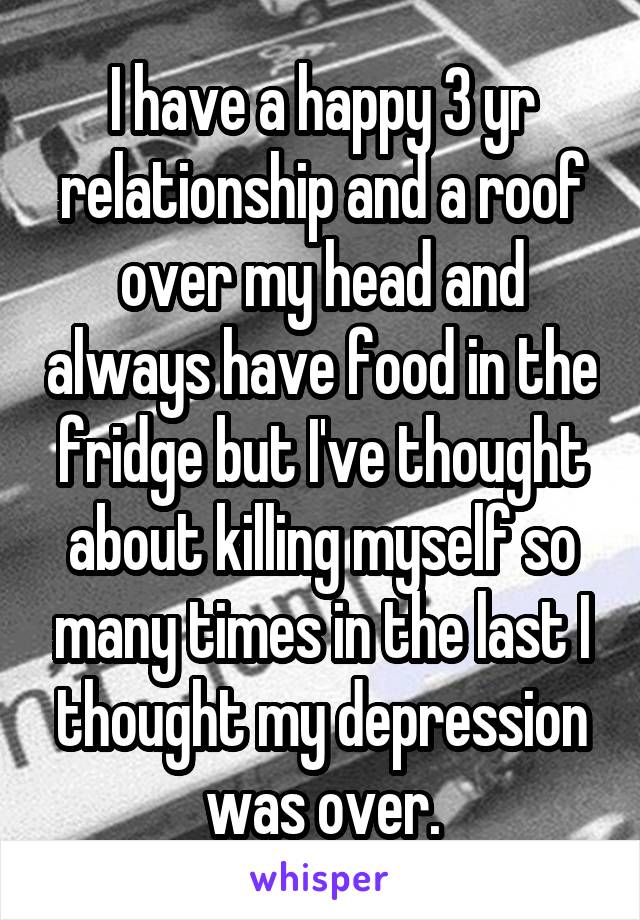 I have a happy 3 yr relationship and a roof over my head and always have food in the fridge but I've thought about killing myself so many times in the last I thought my depression was over.