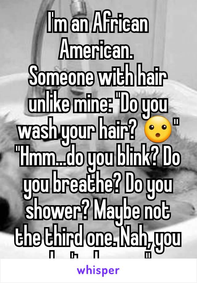 I'm an African American. 
Someone with hair unlike mine: "Do you wash your hair? 😮"
"Hmm...do you blink? Do you breathe? Do you shower? Maybe not the third one. Nah, you don't shower."