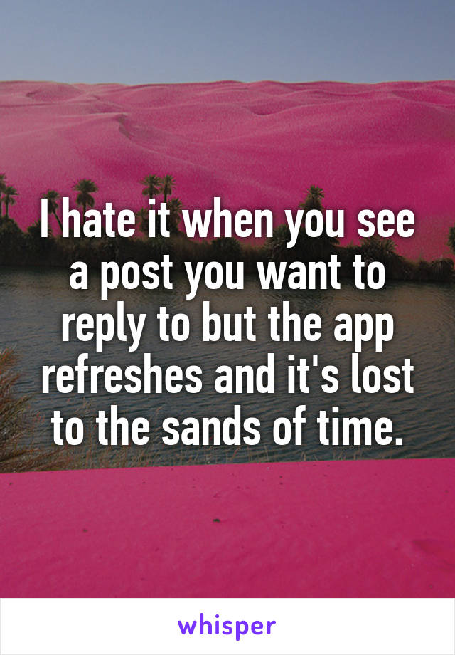 I hate it when you see a post you want to reply to but the app refreshes and it's lost to the sands of time.