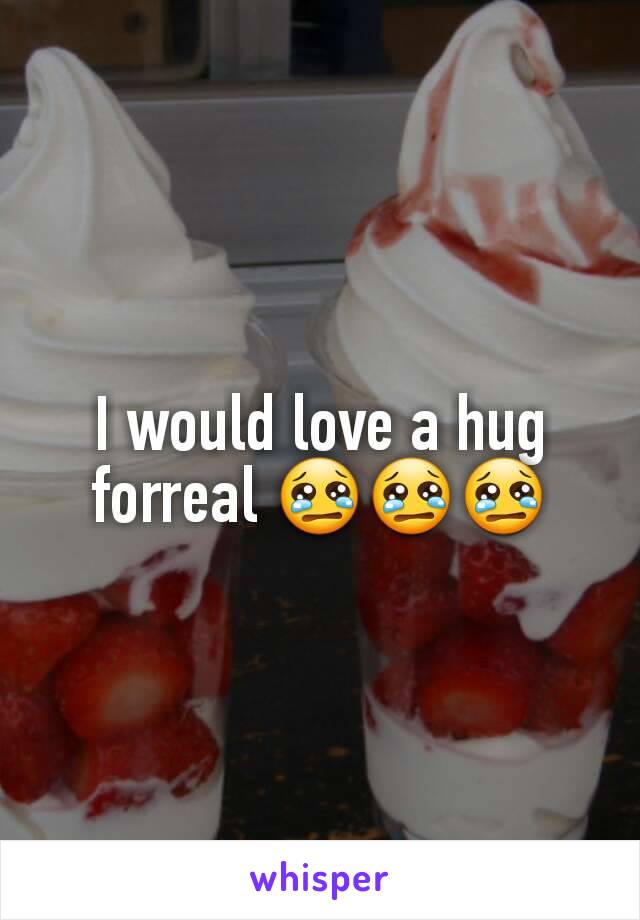 I would love a hug forreal 😢😢😢