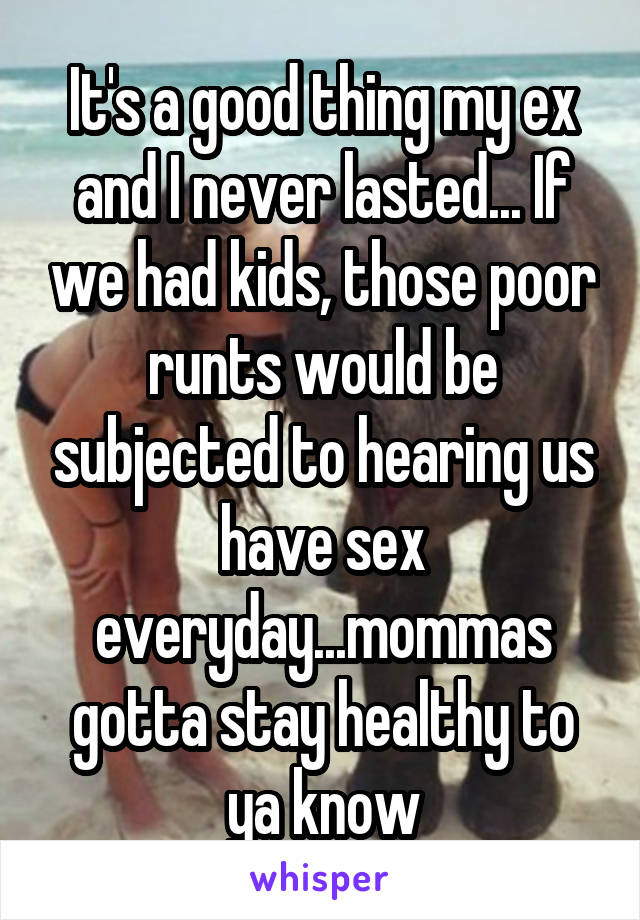 It's a good thing my ex and I never lasted... If we had kids, those poor runts would be subjected to hearing us have sex everyday...mommas gotta stay healthy to ya know