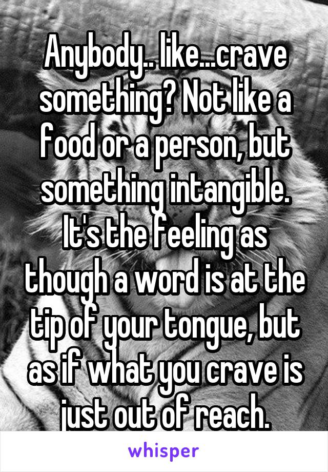 Anybody.. like...crave something? Not like a food or a person, but something intangible. It's the feeling as though a word is at the tip of your tongue, but as if what you crave is just out of reach.