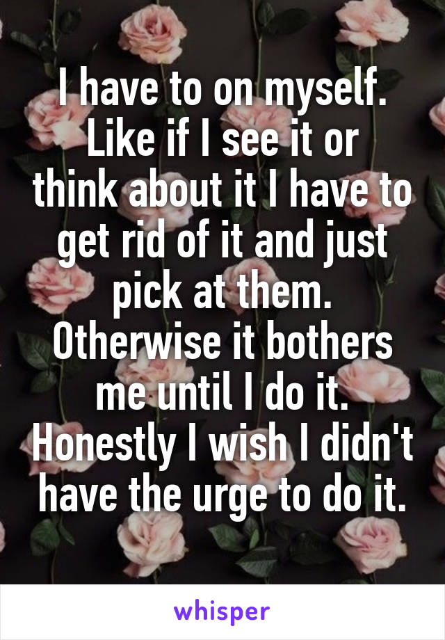I have to on myself.
Like if I see it or think about it I have to get rid of it and just pick at them. Otherwise it bothers me until I do it. Honestly I wish I didn't have the urge to do it.
