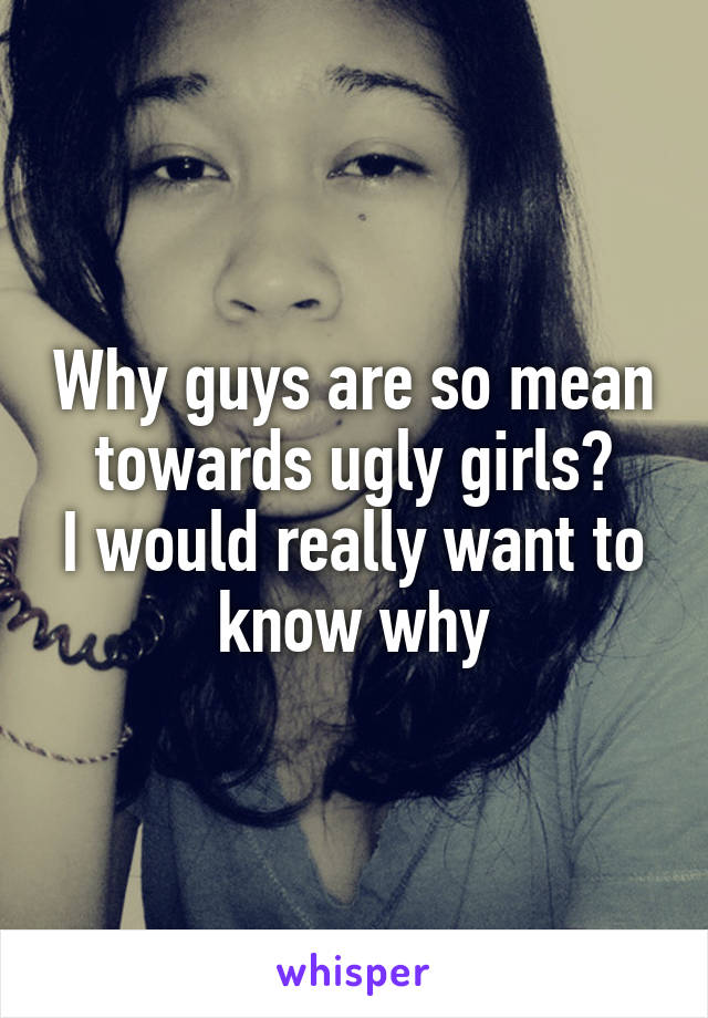 Why guys are so mean towards ugly girls?
I would really want to know why