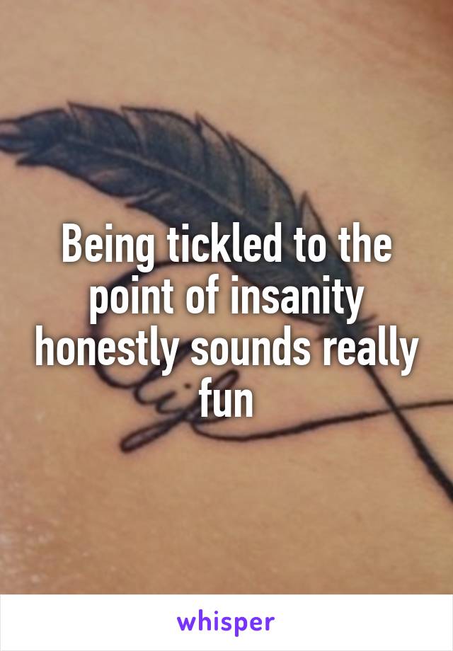 Being tickled to the point of insanity honestly sounds really fun