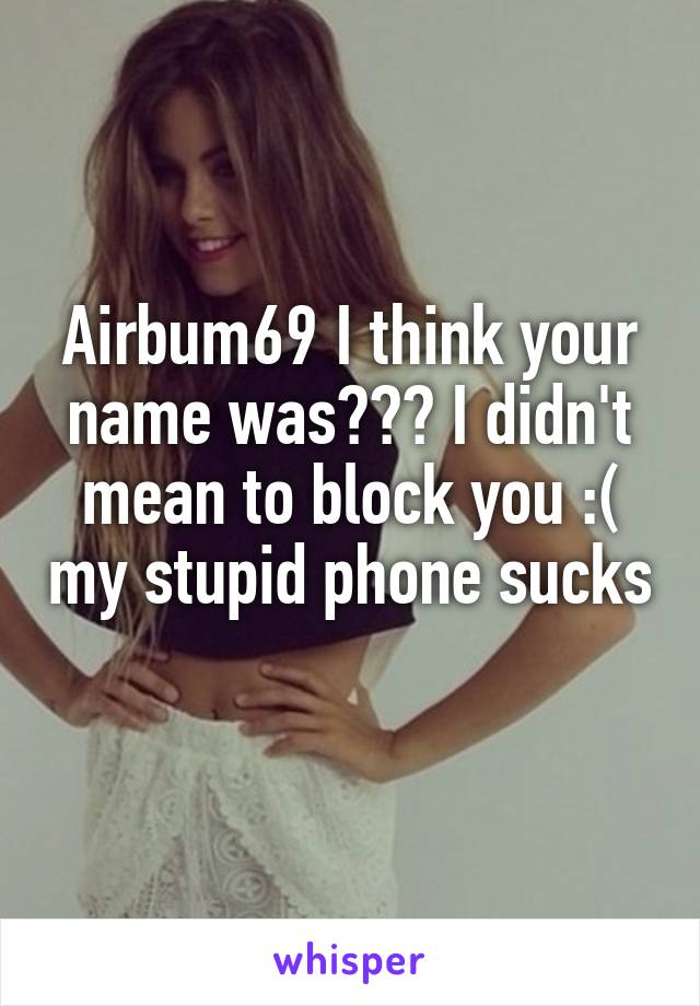 Airbum69 I think your name was??? I didn't mean to block you :( my stupid phone sucks 