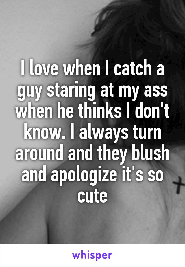 I love when I catch a guy staring at my ass when he thinks I don't know. I always turn around and they blush and apologize it's so cute