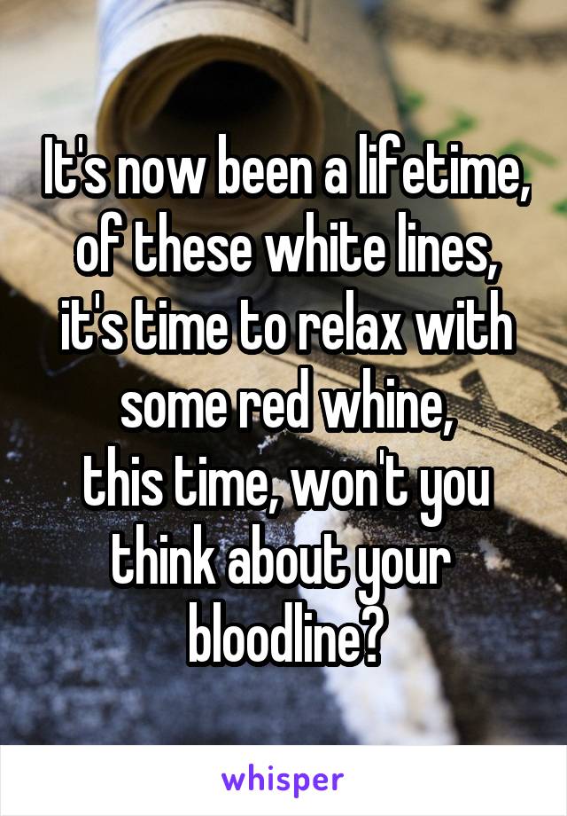 It's now been a lifetime,
of these white lines,
it's time to relax with some red whine,
this time, won't you think about your  bloodline?