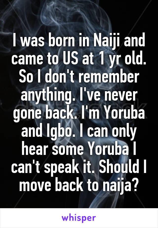 I was born in Naiji and came to US at 1 yr old. So I don't remember anything. I've never gone back. I'm Yoruba and Igbo. I can only hear some Yoruba I can't speak it. Should I move back to naija?