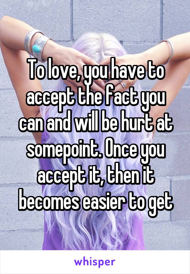 To love, you have to accept the fact you can and will be hurt at somepoint. Once you accept it, then it becomes easier to get