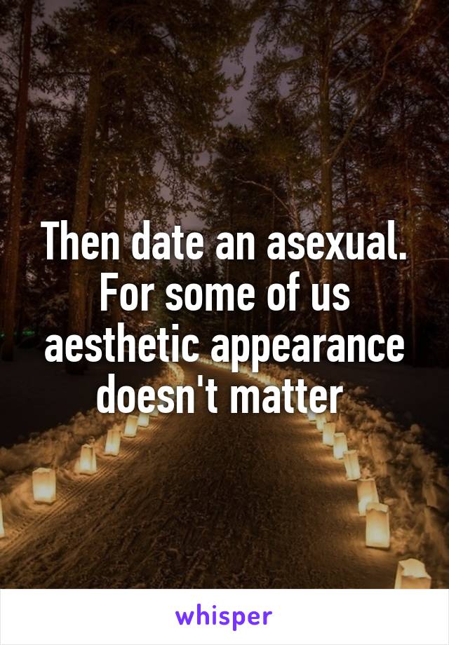 Then date an asexual. For some of us aesthetic appearance doesn't matter 
