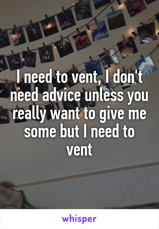 I need to vent, I don't need advice unless you really want to give me some but I need to vent