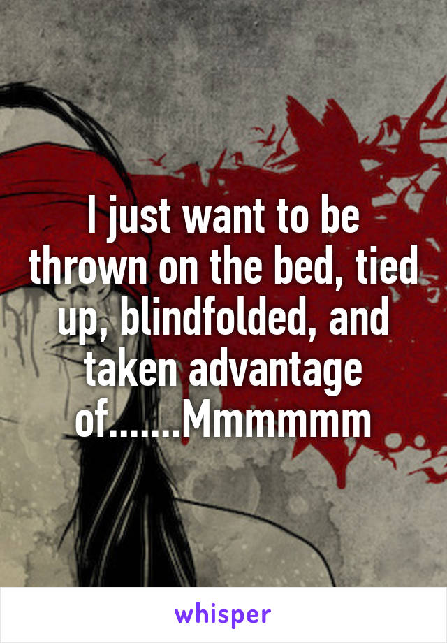 I just want to be thrown on the bed, tied up, blindfolded, and taken advantage of.......Mmmmmm