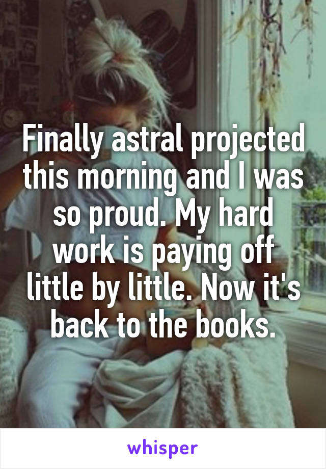 Finally astral projected this morning and I was so proud. My hard work is paying off little by little. Now it's back to the books.