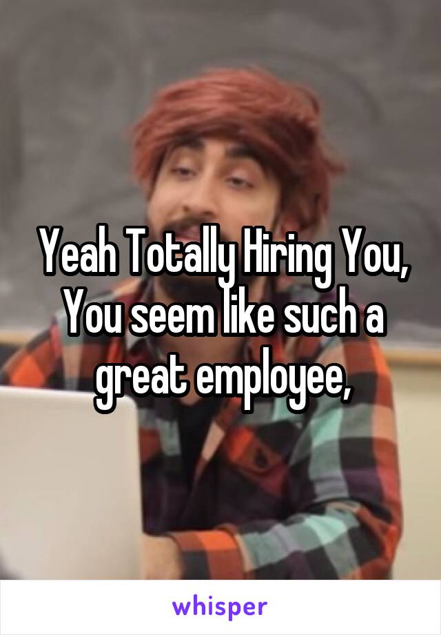 Yeah Totally Hiring You, You seem like such a great employee,