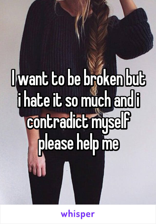 I want to be broken but i hate it so much and i contradict myself please help me