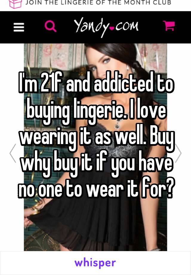 I'm 21f and addicted to buying lingerie. I love wearing it as well. Buy why buy it if you have no one to wear it for?