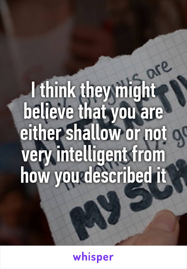 I think they might believe that you are either shallow or not very intelligent from how you described it