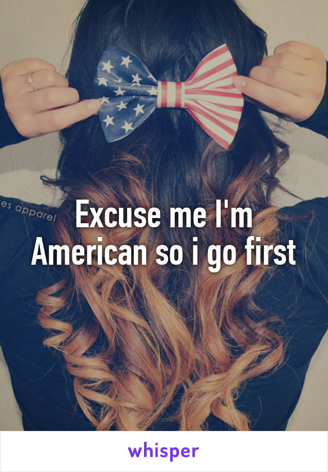 Excuse me I'm American so i go first