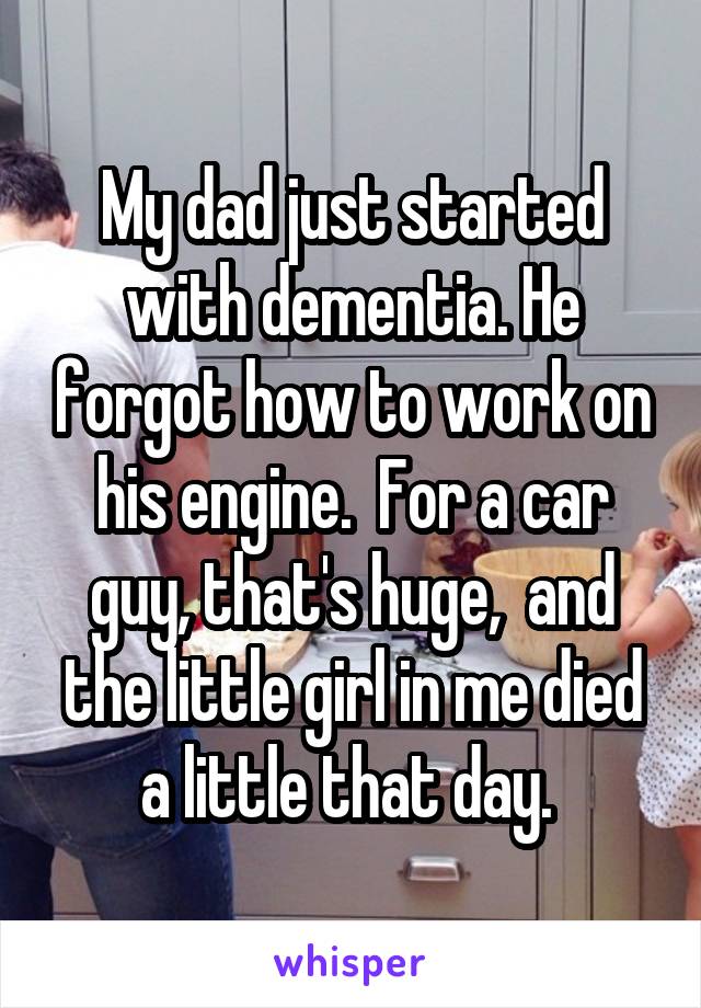 My dad just started with dementia. He forgot how to work on his engine.  For a car guy, that's huge,  and the little girl in me died a little that day. 