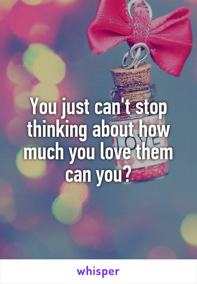 You just can't stop thinking about how much you love them can you?