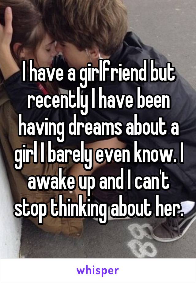 I have a girlfriend but recently I have been having dreams about a girl I barely even know. I awake up and I can't stop thinking about her.