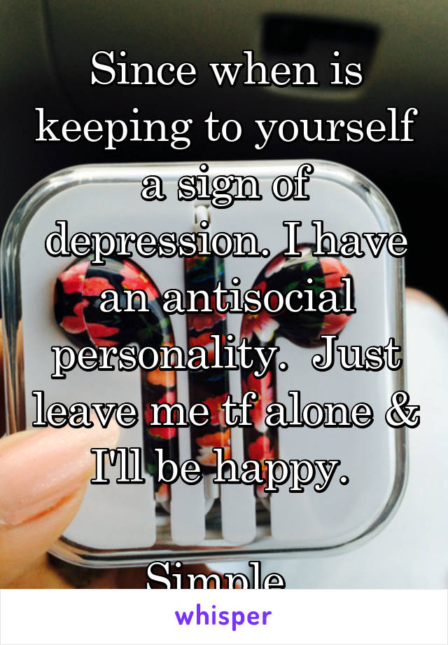 Since when is keeping to yourself a sign of depression. I have an antisocial personality.  Just leave me tf alone & I'll be happy. 

Simple. 