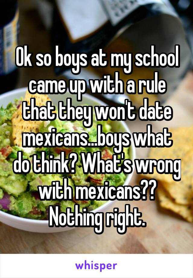 Ok so boys at my school came up with a rule that they won't date mexicans...boys what do think? What's wrong with mexicans?? Nothing right.