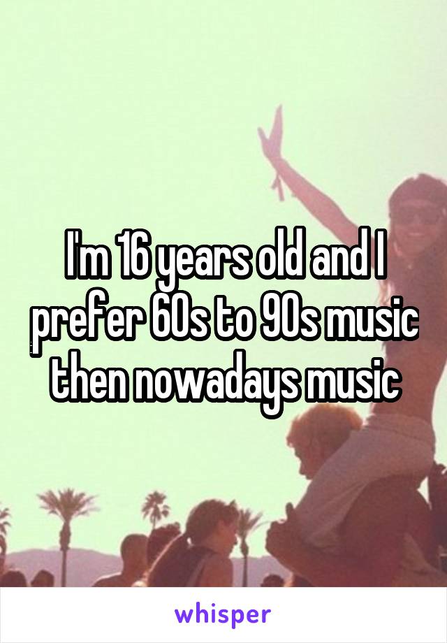 I'm 16 years old and I prefer 60s to 90s music then nowadays music