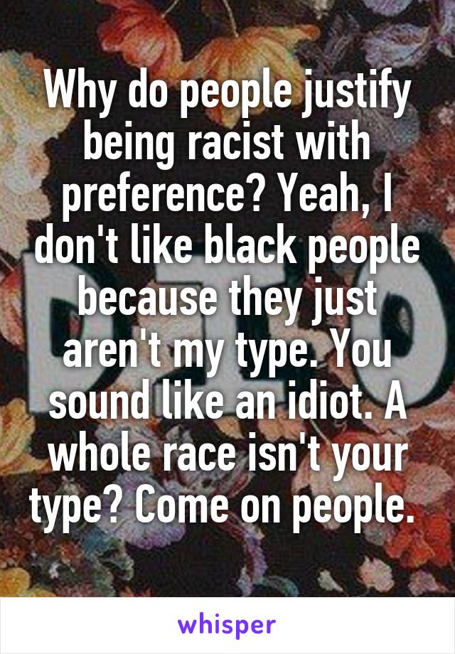 Why do people justify being racist with preference? Yeah, I don't like black people because they just aren't my type. You sound like an idiot. A whole race isn't your type? Come on people.  