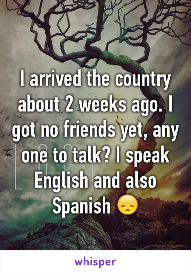 I arrived the country about 2 weeks ago. I got no friends yet, any one to talk? I speak English and also Spanish 😞