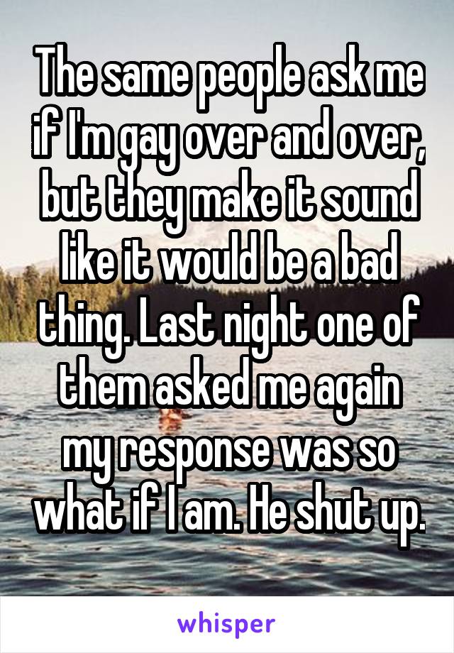 The same people ask me if I'm gay over and over, but they make it sound like it would be a bad thing. Last night one of them asked me again my response was so what if I am. He shut up.  
