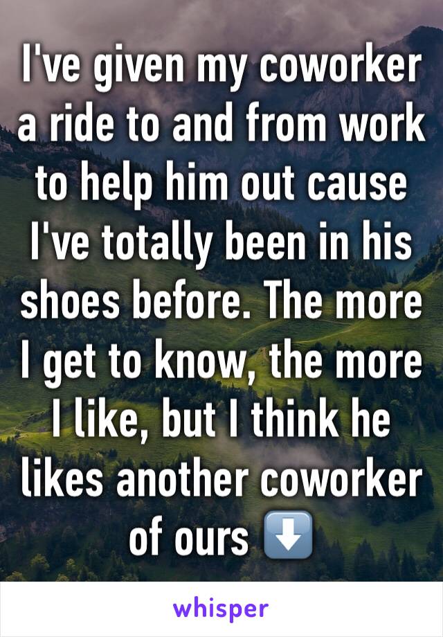 I've given my coworker a ride to and from work to help him out cause I've totally been in his shoes before. The more I get to know, the more I like, but I think he likes another coworker of ours ⬇️