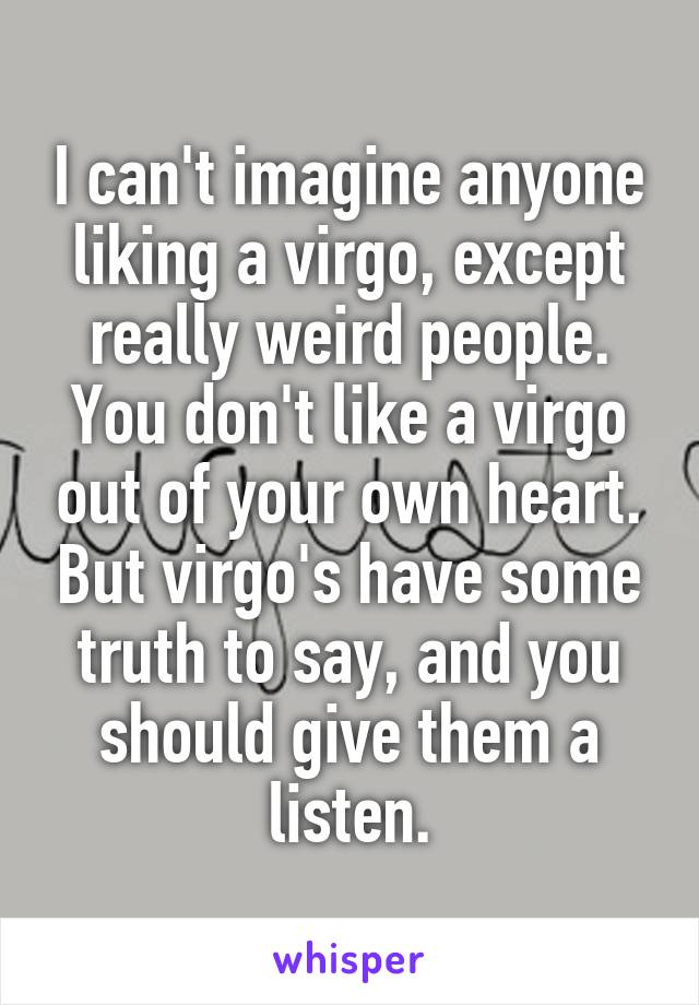 I can't imagine anyone liking a virgo, except really weird people. You don't like a virgo out of your own heart. But virgo's have some truth to say, and you should give them a listen.