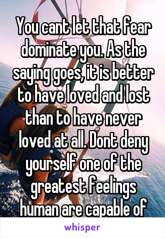 You cant let that fear dominate you. As the saying goes, it is better to have loved and lost than to have never loved at all. Dont deny yourself one of the greatest feelings human are capable of