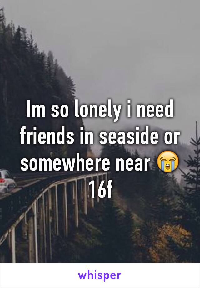 Im so lonely i need friends in seaside or somewhere near 😭
16f