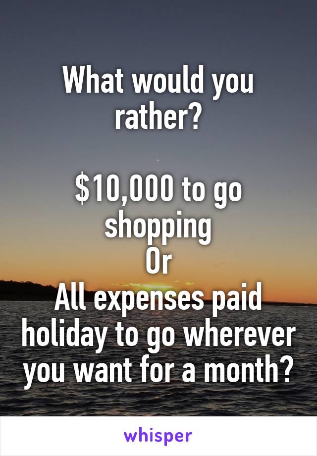 What would you rather?

$10,000 to go shopping
Or
All expenses paid holiday to go wherever you want for a month?