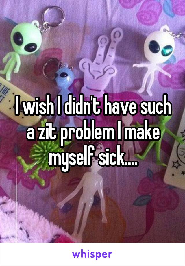 I wish I didn't have such a zit problem I make myself sick....